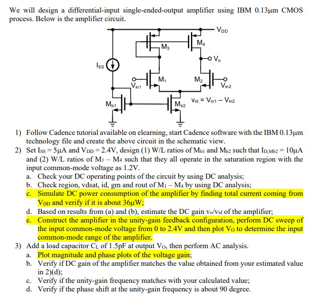 We will design a differential-input single-ended-output amplifier using IBM 0.13 μm CMOS process. Below is the amplifier circuit. Follow Cadence tutorial available on elearning, start Cadence software with the IBM 0.13 μm technology file and create the above circuit in the schematic view. Set ISS = 5 μA and VDD = 2.4 V, design (1) W/L ratios of Mb1 and Mb2 such that ID, Mb2 = 10 μA and (2) W/L ratios of M1−M4 such that they all operate in the saturation region with the input common-mode voltage as 1.2 V. a. Check your DC operating points of the circuit by using DC analysis; b. Check region, vdsat, id, gm and rout of M1−M4 by using DC analysis; c. Simulate DC power consumption of the amplifier by finding total current coming from VDD and verify if it is about 36 μW; d. Based on results from (a) and (b), estimate the DC gain vo/vid of the amplifier; e. Construct the amplifier in the unity-gain feedback configuration, perform DC sweep of the input common-mode voltage from 0 to 2.4 V and then plot VO to determine the input common-mode range of the amplifier. Add a load capacitor CL of 1.5 pF at output VO, then perform AC analysis. a. Plot magnitude and phase plots of the voltage gain; b. Verify if DC gain of the amplifier matches the value obtained from your estimated value in 2)(d); c. Verify if the unity-gain frequency matches with your calculated value; d. Verify if the phase shift at the unity-gain frequency is about 90 degree. 