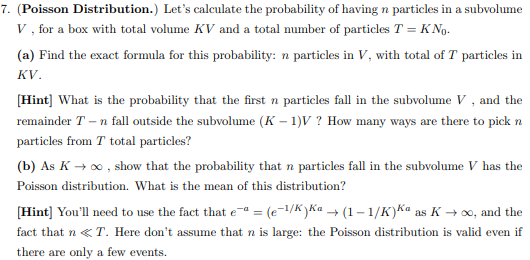 7. (Poisson Distribution.) Let’s calculate the probability of having n particles in a subvolume V, for a box with total volume KV and a total number of particles T = KN0. (a) Find the exact formula for this probability: n particles in V, with total of T particles in KV. [Hint] What is the probability that the first n particles fall in the subvolume V, and the remainder T - n fall outside the subvolume (K - 1)V? How many ways are there to pick n particles from T total particles? (b) As K → ∞, show that the probability that n particles fall in the subvolume V has the Poisson distribution. What is the mean of this distribution? [Hint] You’ll need to use the fact that e -a = (e -1/K)Ka → (1 - 1/K) Ka as K → ∞, and the fact that n ≪ T. Here don’t assume that n is large: the Poisson distribution is valid even if there are only a few events.