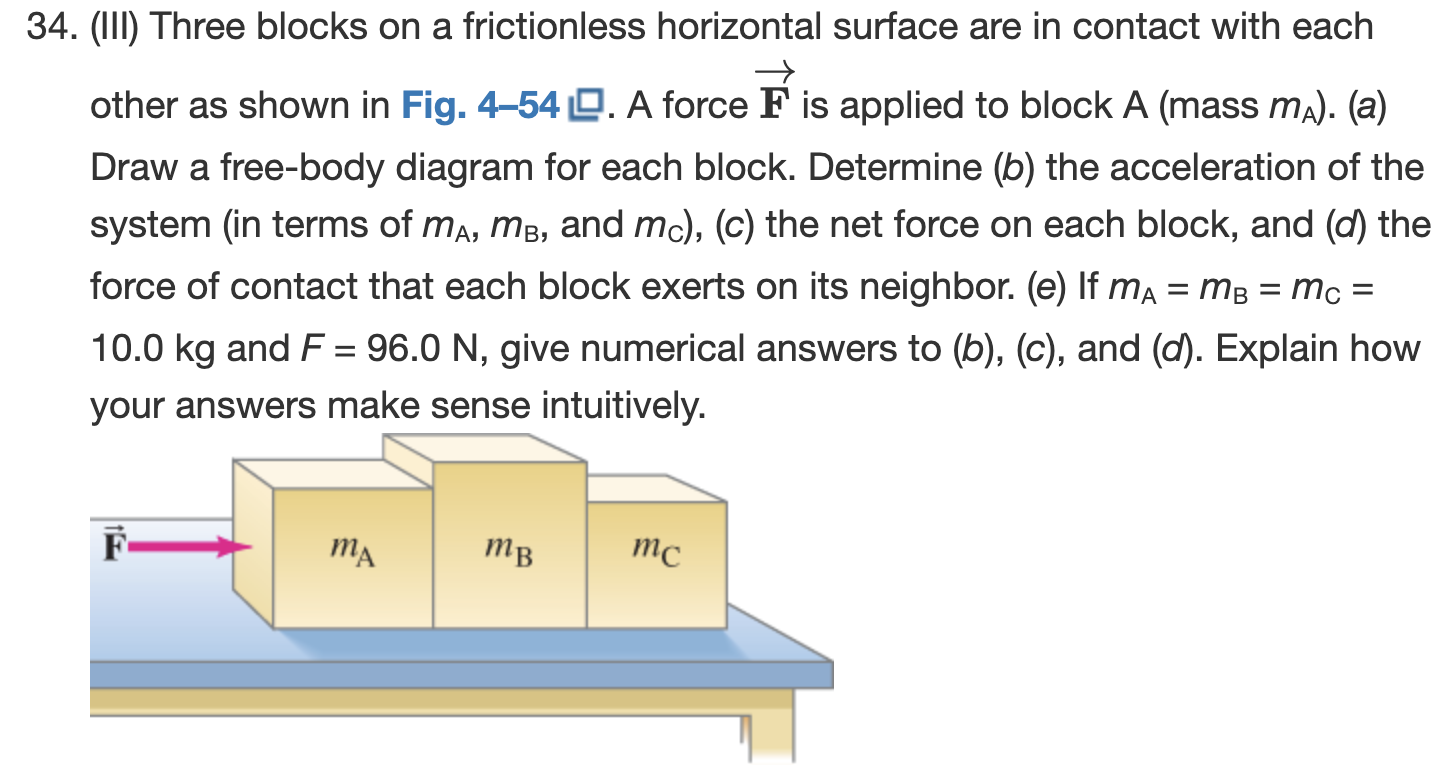 (III) Three blocks on a frictionless horizontal surface are in contact with each other as shown in Fig. 4-54. A force F→ is applied to block A (mass mA). (a) Draw a free-body diagram for each block. Determine (b) the acceleration of the system (in terms of mA, mB, and mC), (c) the net force on each block, and (d) the force of contact that each block exerts on its neighbor. (e) If mA = mB = mC = 10.0 kg and F = 96.0 N, give numerical answers to (b), (c), and (d). Explain how your answers make sense intuitively.