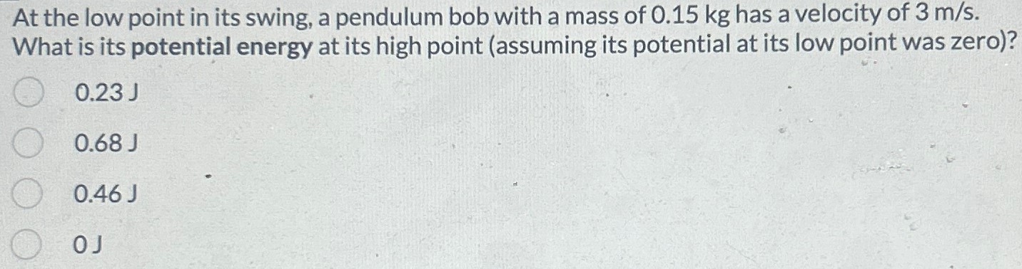 At the low point in its swing, a pendulum bob with a mass of 0.15 kg has a velocity of 3 m/s. What is its potential energy at its high point (assuming its potential at its low point was zero)? 0.23 J 0.68 J 0.46 J 0J