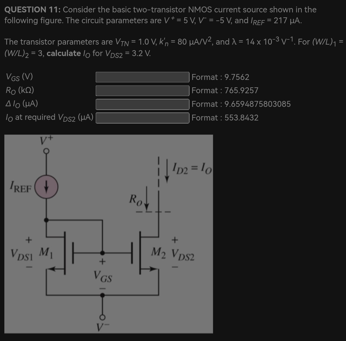 QUESTION 11: Consider the basic two-transistor NMOS current source shown in the following figure. The circuit parameters are V+ = 5 V, V− = −5 V, and IREF = 217 μA. The transistor parameters are VTN = 1.0 V, kn′ = 80 μA/V2, and λ = 14×10−3 V−1. For (W/L)1 = (W/L)2 = 3, calculate IO for VDS2 = 3.2 V. VGS(V) Format : 9.7562 RO(kΩ) Format : 765.9257 △IO(μA) Format : 9.6594875803085 IO at required VDS2(μA) Format : 553.8432