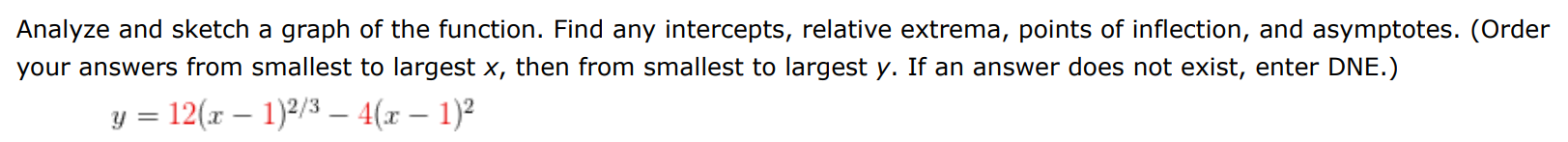 Analyze and sketch a graph of the function. Find any intercepts, relative extrema, points of inflection, and asymptotes. (Order your answers from smallest to largest x, then from smallest to largest y. If an answer does not exist, enter DNE. ) y = 12(x−1)2/3 − 4(x−1)2 