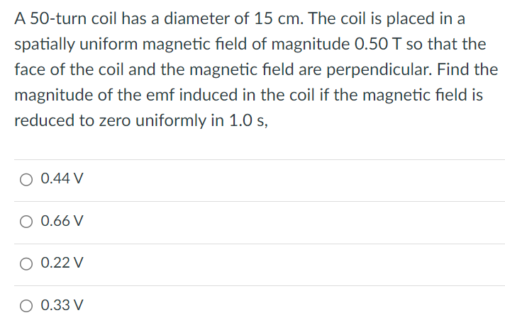 A 50-turn coil has a diameter of 15 cm. The coil is placed in a spatially uniform magnetic field of magnitude 0.50 T so that the face of the coil and the magnetic field are perpendicular. Find the magnitude of the emf induced in the coil if the magnetic field is reduced to zero uniformly in 1.0 s, 0.44 V 0.66 V 0.22 V 0.33 V 