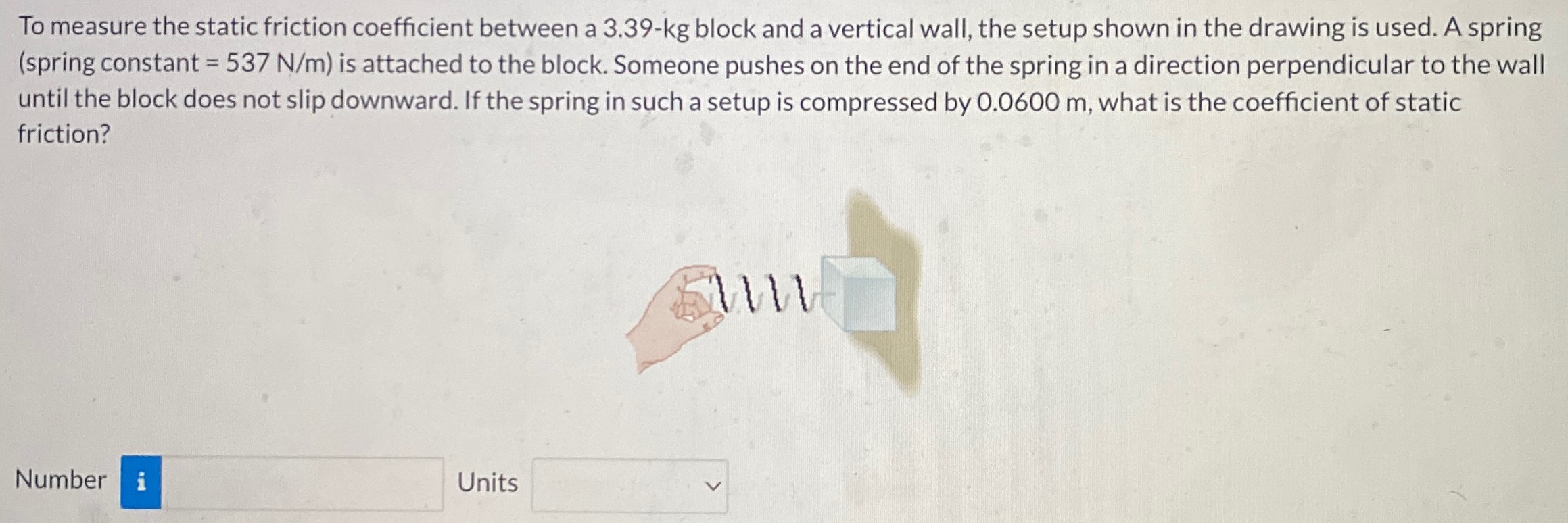 To measure the static friction coefficient between a 3.39−kg block and a vertical wall, the setup shown in the drawing is used. A spring (spring constant = 537 N/m ) is attached to the block. Someone pushes on the end of the spring in a direction perpendicular to the wall until the block does not slip downward. If the spring in such a setup is compressed by 0.0600 m, what is the coefficient of static friction? Number Units 