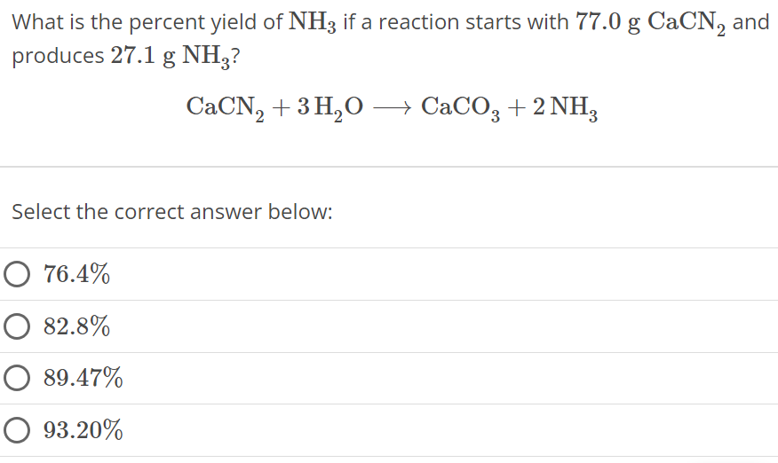 What is the percent yield of NH3 if a reaction starts with 77.0 g CaCN2 and produces 27.1 g NH3 ? CaCN2 + 3 H2O ⟶ CaCO3 + 2 NH3 Select the correct answer below: 76.4% 82.8% 89.47% 93.20% 