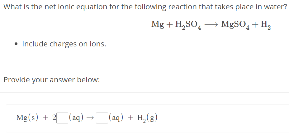 What is the net ionic equation for the following reaction that takes place in water? Mg + H2SO4 ⟶ MgSO4 + H2 Include charges on ions. Provide your answer below: Mg⁡(s) + 2(aq) → (aq) + H2(g) 