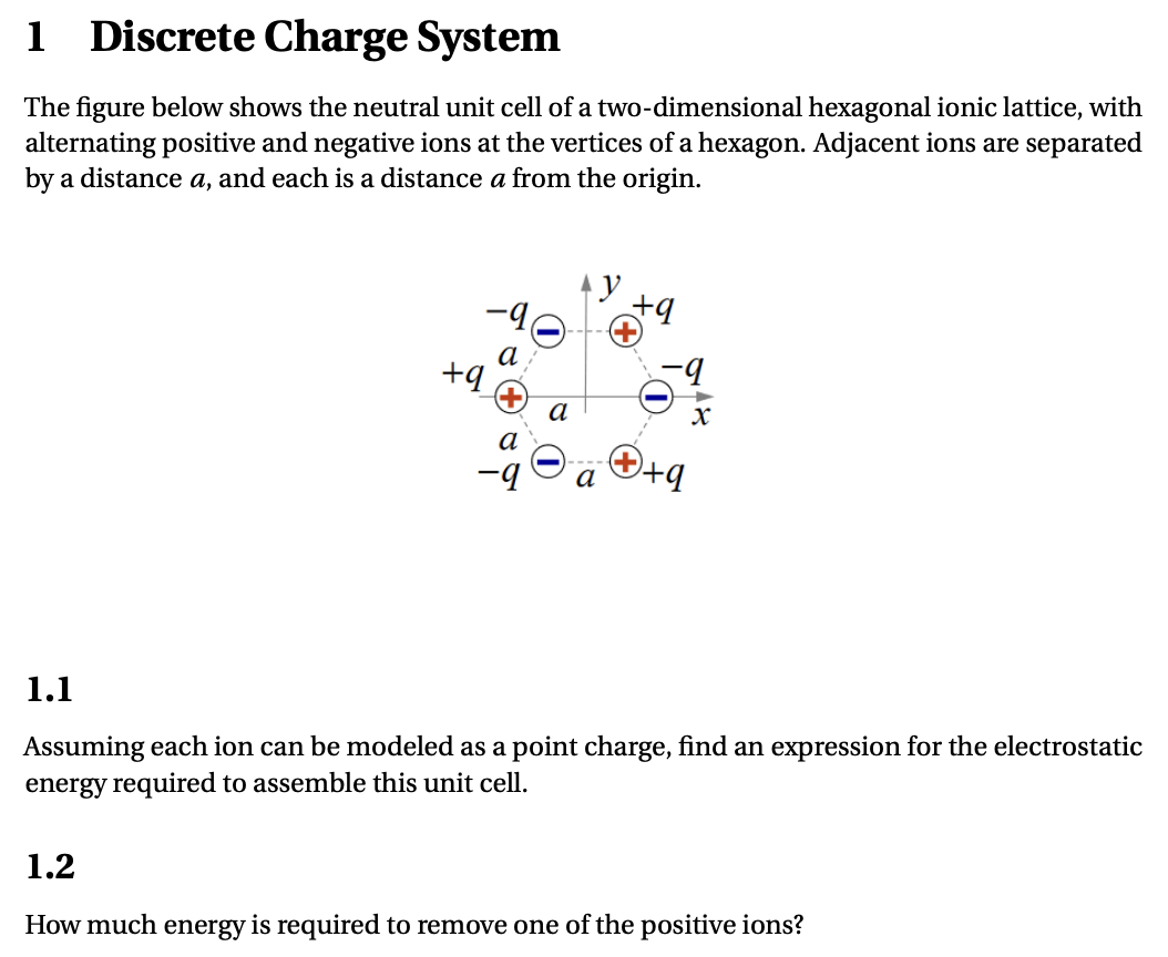 1 Discrete Charge System The figure below shows the neutral unit cell of a two-dimensional hexagonal ionic lattice, with alternating positive and negative ions at the vertices of a hexagon. Adjacent ions are separated by a distance a, and each is a distance a from the origin. 1.1 Assuming each ion can be modeled as a point charge, find an expression for the electrostatic energy required to assemble this unit cell. 1.2 How much energy is required to remove one of the positive ions?