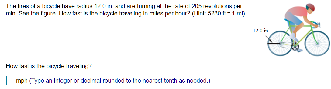 The tires of a bicycle have radius 12.0 in. and are turning at the rate of 205 revolutions per min. See the figure. How fast is the bicycle traveling in miles per hour? (Hint: 5280 ft = 1 mi) How fast is the bicycle traveling? mph (Type an integer or decimal rounded to the nearest tenth as needed.) 