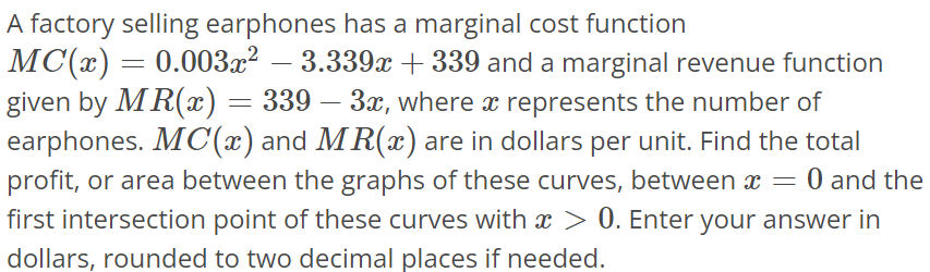 A factory selling earphones has a marginal cost function MC(x) = 0.003x^2 - 3.339x + 339 and a marginal revenue function given by MR(x) = 339 - 3x, where x represents the number of earphones. MC(x) and MR(x) are in dollars per unit. Find the total profit, or area between the graphs of these curves, between x = 0 and the first intersection point of these curves with x > 0. Enter your answer in dollars, rounded to two decimal places if needed.