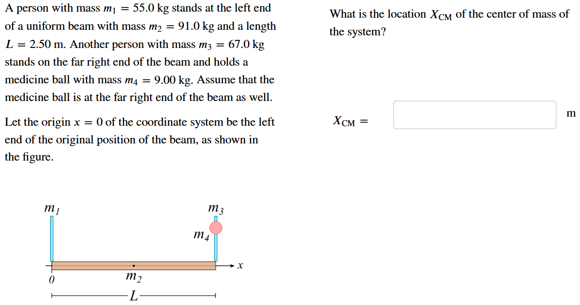 A person with mass m1 = 55.0 kg stands at the left end of a uniform beam with mass m2 = 91.0 kg and a length L = 2.50 m. Another person with mass m3 = 67.0 kg stands on the far right end of the beam and holds a medicine ball with mass m4 = 9.00 kg. Assume that the medicine ball is at the far right end of the beam as well. Let the origin x = 0 of the coordinate system be the left end of the original position of the beam, as shown in the figure. What is the location XCM of the center of mass of the system? XCM =