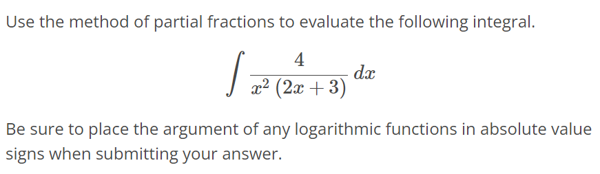 Use the method of partial fractions to evaluate the following integral. ∫ 4 / x^2(2x + 3) dx Be sure to place the argument of any logarithmic functions in absolute value signs when submitting your answer.