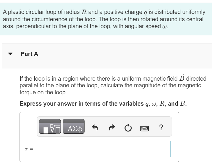 A plastic circular loop of radius R and a positive charge q is distributed uniformly around the circumference of the loop. The loop is then rotated around its central axis, perpendicular to the plane of the loop, with angular speed ω. Part A If the loop is in a region where there is a uniform magnetic field B→ directed parallel to the plane of the loop, calculate the magnitude of the magnetic torque on the loop. Express your answer in terms of the variables q, ω, R, and B.