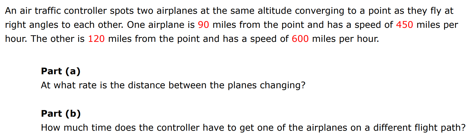 An air traffic controller spots two airplanes at the same altitude converging to a point as they fly at right angles to each other. One airplane is 90 miles from the point and has a speed of 450 miles per hour. The other is 120 miles from the point and has a speed of 600 miles per hour. Part (a) At what rate is the distance between the planes changing? Part (b) How much time does the controller have to get one of the airplanes on a different flight path?