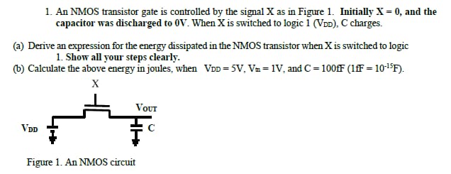 An NMOS transistor gate is controlled by the signal X as in Figure 1. Initially X = 0, and the capacitor was discharged to 0 V. When X is switched to logic 1 (VDD), C charges. (a) Derive an expression for the energy dissipated in the NMOS transistor when X is switched to logicShow all your steps clearly. (b) Calculate the above energy in joules, when VDD = 5 V, VmI = 1 V, and C = 100 fF(1 fF = 10−15 F). Figure 1. An NMOS circuit