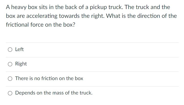 A heavy box sits in the back of a pickup truck. The truck and the box are accelerating towards the right. What is the direction of the frictional force on the box? Left Right There is no friction on the box Depends on the mass of the truck.