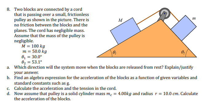 Two blocks are connected by a cord that is passing over a small, frictionless pulley as shown in the picture. There is no friction between the blocks and the planes. The cord has negligible mass. Assume that the mass of the pulley is negligible. M = 100 kg m = 50.0 kg θ1 = 30.0∘ θ2 = 53.1∘ a. Which direction will the system move when the blocks are released from rest? Explain/justify your answer. b. Find an algebra expression for the acceleration of the blocks as a function of given variables and standard constants such as g. c. Calculate the acceleration and the tension in the cord. d. Now assume that pulley is a solid cylinder mass mc = 4.00 kg and radius r = 10.0 cm. Calculate the acceleration of the blocks. 