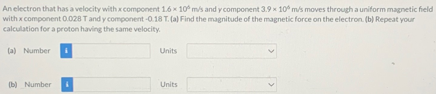 An electron that has a velocity with x component 1.6×106 m/s and y component 3.9×106 m/s moves through a uniform magnetic field with x component 0.028 T and y component -0.18 T. (a) Find the magnitude of the magnetic force on the electron. (b) Repeat your calculation for a proton having the same velocity. (a) Number Units (b) Number Units