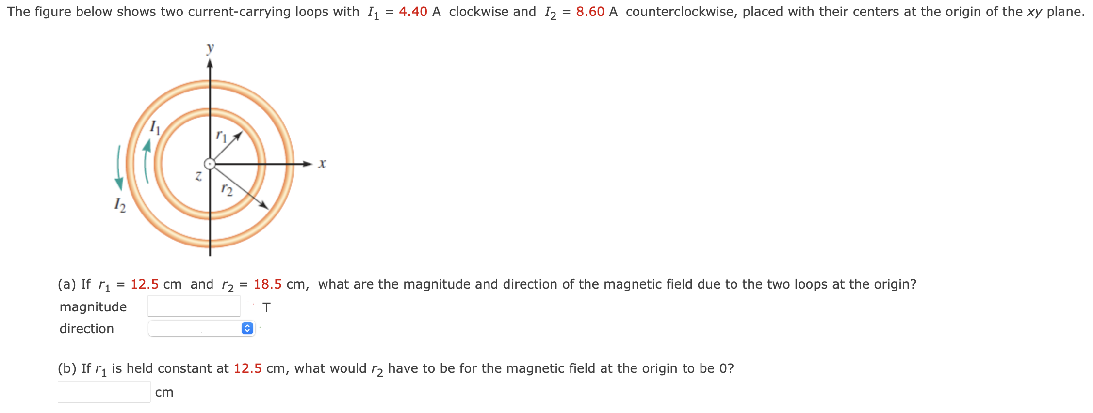 The figure below shows two current-carrying loops with I1 = 4.40 A clockwise and I2 = 8.60 A counterclockwise, placed with their centers at the origin of the xy plane. (a) If r1 = 12.5 cm and r2 = 18.5 cm, what are the magnitude and direction of the magnetic field due to the two loops at the origin? magnitude T direction (b) If r1 is held constant at 12.5 cm, what would r2 have to be for the magnetic field at the origin to be 0? cm