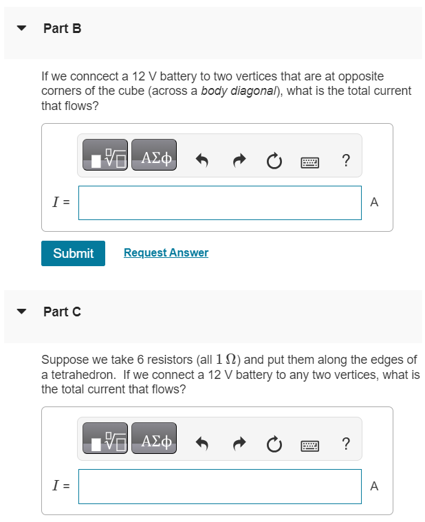 Consider the 12 edges of a cube. Along each of the edges we place a 1 Ω resistor, and at each vertex we solder together the three wires that meet there. Part A If we connect a 12 V battery to two vertices that are at opposite corners of one of the square faces of the cube (across a face diagonal), what is the total current that flows? I = Part B If we connect a 12 V battery to two vertices that are at opposite corners of the cube (across a body diagonal), what is the total current that flows? I = A Submit Request Answer Part C Suppose we take 6 resistors (all 1 Ω) and put them along the edges of a tetrahedron. If we connect a 12 V battery to any two vertices, what is the total current that flows? I = A