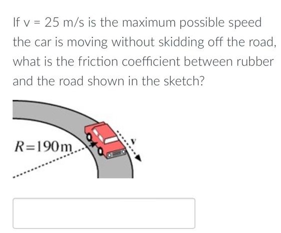 If v = 25 m/s is the maximum possible speed the car is moving without skidding off the road, what is the friction coefficient between rubber and the road shown in the sketch?