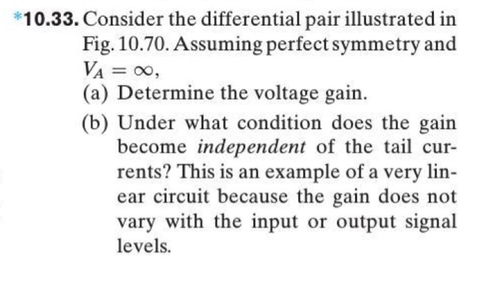 10.33. Consider the differential pair illustrated in Fig. 10.70. Assuming perfect symmetry and VA = ∞, (a) Determine the voltage gain. (b) Under what condition does the gain become independent of the tail currents? This is an example of a very linear circuit because the gain does not vary with the input or output signal levels. Figure 10.70