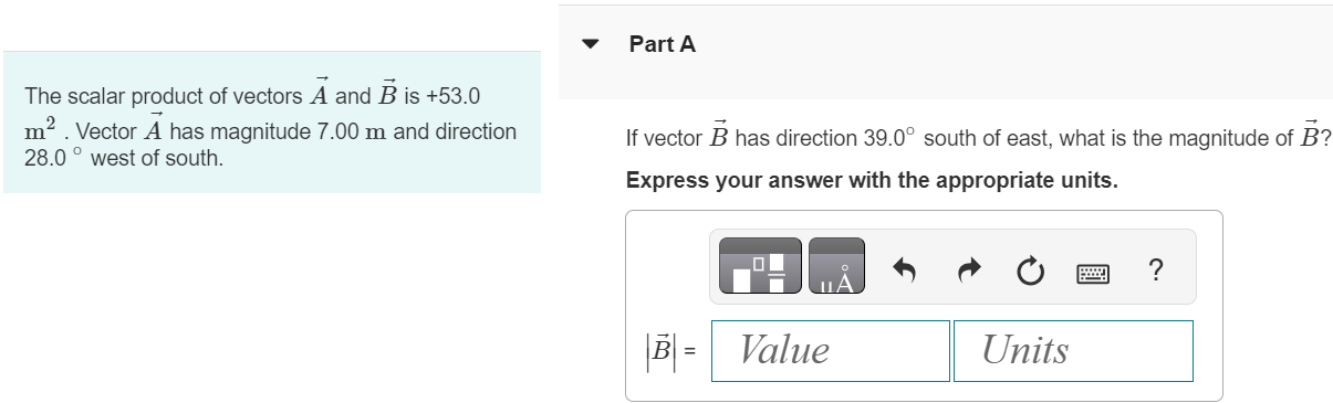 The scalar product of vectors A→ and B→ is +53.0 m2. Vector A→ has magnitude 7.00 m and direction 28.0∘ west of south. Part A If vector B→ has direction 39.0∘ south of east, what is the magnitude of B→ ? Express your answer with the appropriate units. 