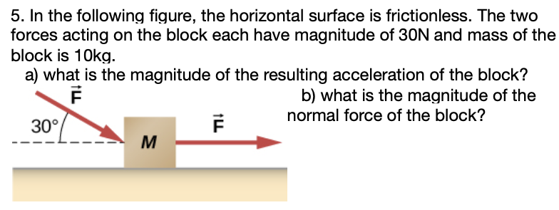 In the following figure, the horizontal surface is frictionless. The two forces acting on the block each have magnitude of 30 N and mass of the block is 10 kg. a) what is the magnitude of the resulting acceleration of the block? b) what is the magnitude of the normal force of the block?