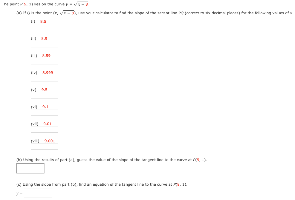 The point P(9, 1) lies on the curve y = x−8 (a) If Q is the point (x, x−8), use your calculator to find the slope of the secant line PQ (correct to six decimal places) for the following values of x. (i) 8.5 (ii) 8.9 (iii) 8.99 (iv) 8.999 (v) 9.5 (vi) 9.1 (vii) 9.01 (viii) 9.001 (b) Using the results of part (a), guess the value of the slope of the tangent line to the curve at P(9, 1). (c) Using the slope from part (b), find an equation of the tangent line to the curve at P(9, 1). y = (d) Sketch the curve, two of the secant lines, and the tangent line.