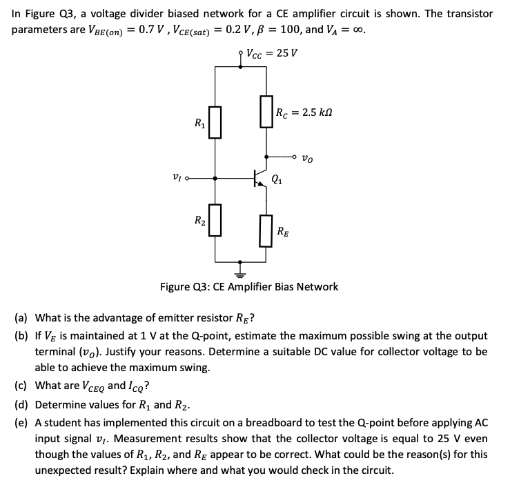 In Figure Q3, a voltage divider biased network for a CE amplifier circuit is shown. The transistor parameters are VBE(on) = 0.7 V, VCE(sat) = 0.2 V, β = 100, and VA = ∞. Figure Q3: CE Amplifier Bias Network (a) What is the advantage of emitter resistor RE ? (b) If VE is maintained at 1 V at the Q-point, estimate the maximum possible swing at the output terminal (vO). Justify your reasons. Determine a suitable DC value for collector voltage to be able to achieve the maximum swing. (c) What are VCEQ and ICQ ? (d) Determine values for R1 and R2. (e) A student has implemented this circuit on a breadboard to test the Q-point before applying AC input signal vI. Measurement results show that the collector voltage is equal to 25 V even though the values of R1, R2, and RE appear to be correct. What could be the reason(s) for this unexpected result? Explain where and what you would check in the circuit. 