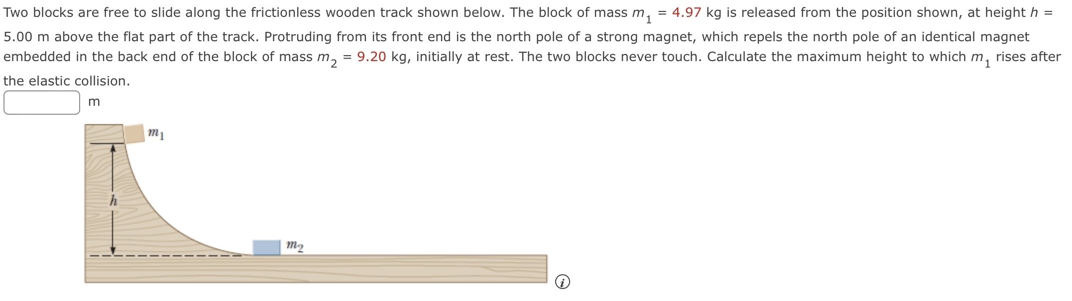 Two blocks are free to slide along the frictionless wooden track shown below. The block of mass m1 = 4.97 kg is released from the position shown, at height h = 5.00 m above the flat part of the track. Protruding from its front end is the north pole of a strong magnet, which repels the north pole of an identical magnet embedded in the back end of the block of mass m2 = 9.20 kg, initially at rest. The two blocks never touch. Calculate the maximum height to which m1 rises after the elastic collision. m