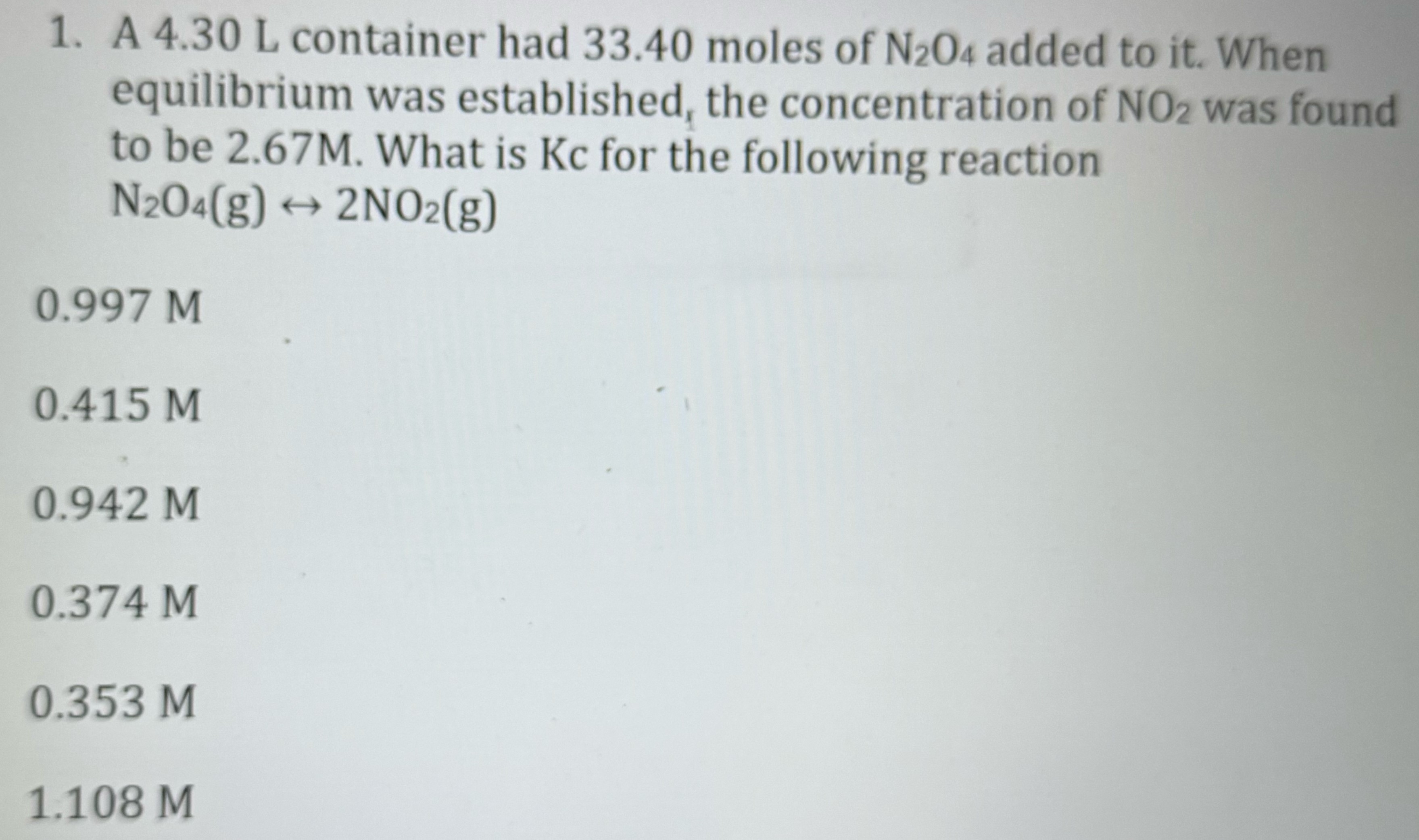 A 4.30 L container had 33.40 moles of N2O4 added to it. When equilibrium was established, the concentration of NO2 was found to be 2.67 M. What is Kc for the following reaction N2O4(g) ↔ 2NO2(g) 0.997 M 0.415 M 0.942 M 0.374 M 0.353 M 1.108 M