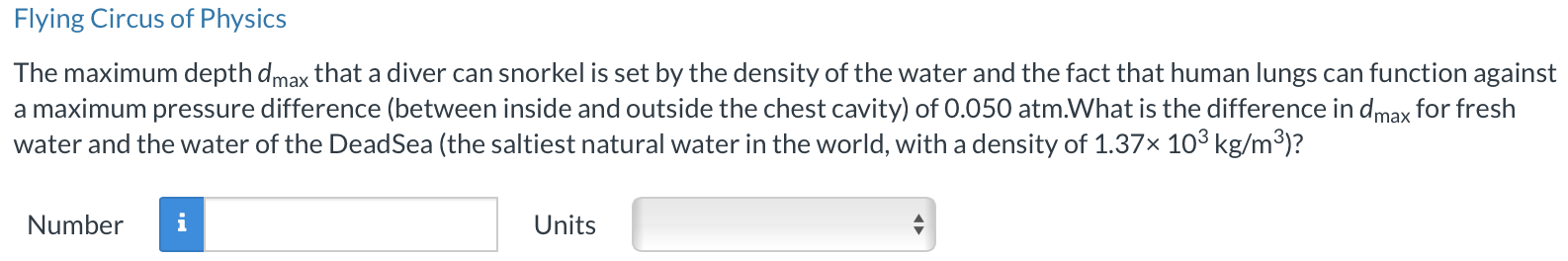 Flying Circus of Physics The maximum depth dmax that a diver can snorkel is set by the density of the water and the fact that human lungs can function against a maximum pressure difference (between inside and outside the chest cavity) of 0.050 atm. What is the difference in dmax for fresh water and the water of the DeadSea (the saltiest natural water in the world, with a density of 1.37×103 kg/m3)? Number Units