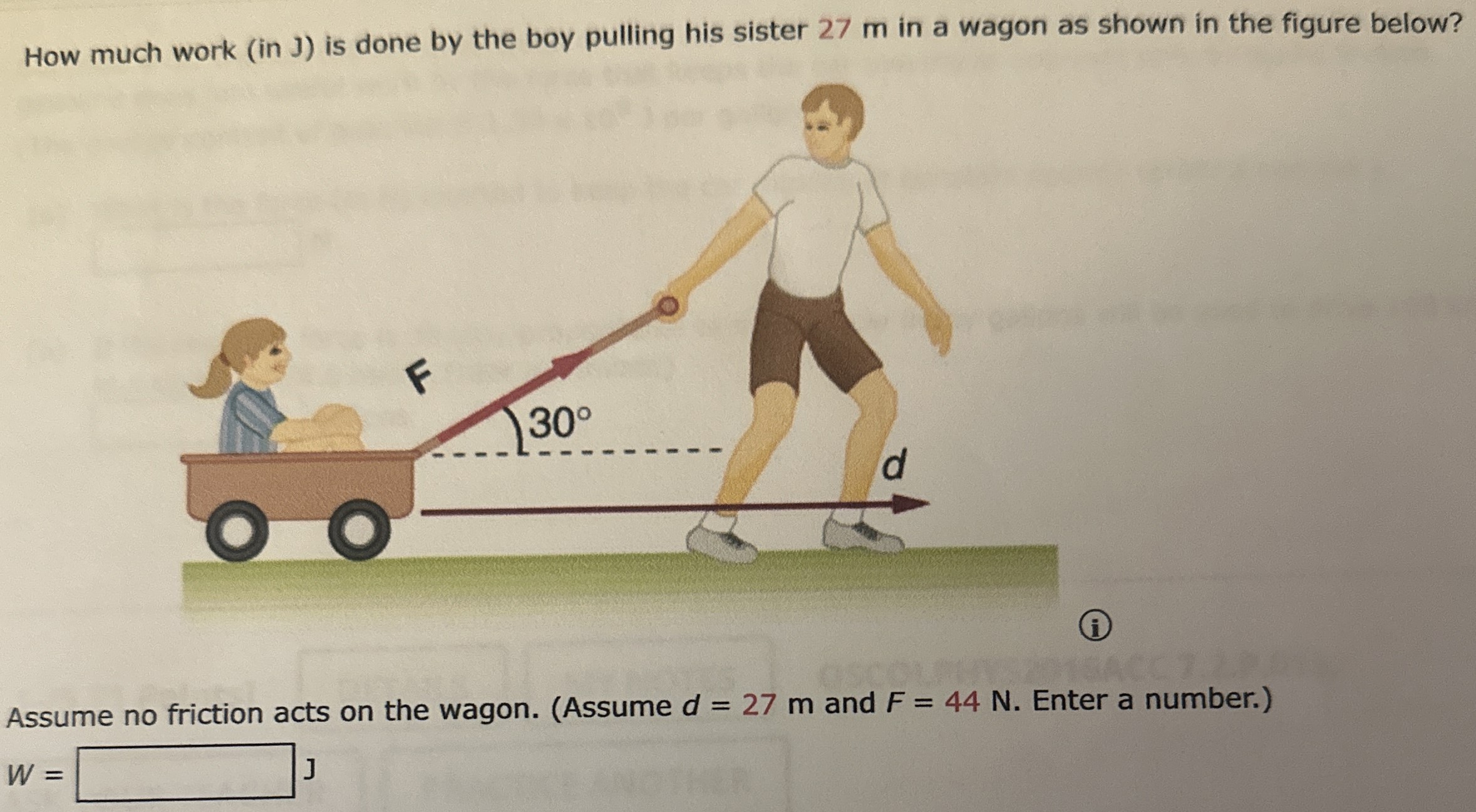 How much work (in J) is done by the boy pulling his sister 27 m in a wagon as shown in the figure below? (i) Assume no friction acts on the wagon. (Assume d = 27 m and F = 44 N. Enter a number.) W = J