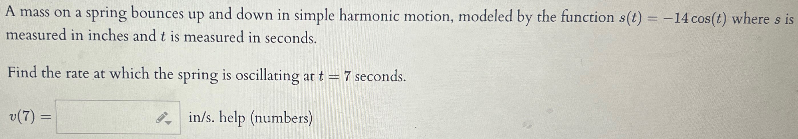 A mass on a spring bounces up and down in simple harmonic motion, modeled by the function s(t) = −14cos⁡(t) where s is measured in inches and t is measured in seconds. Find the rate at which the spring is oscillating at t = 7 seconds. v(7) = in/s. help (numbers)