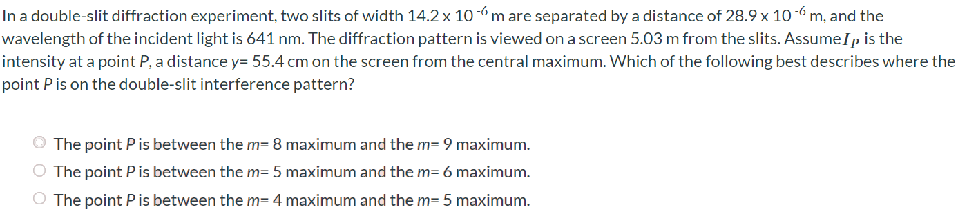 In a double-slit diffraction experiment, two slits of width 14.2 × 10-6 m are separated by a distance of 28.9 × 10-6 m, and the wavelength of the incident light is 641 nm. The diffraction pattern is viewed on a screen 5.03 m from the slits. Assume IP is the intensity at a point P, a distance y = 55.4 cm on the screen from the central maximum. Which of the following best describes where the point P is on the double-slit interference pattern? The point P is between the m = 8 maximum and the m = 9 maximum. The point P is between the m = 5 maximum and the m = 6 maximum. The point P is between the m = 4 maximum and the m = 5 maximum.