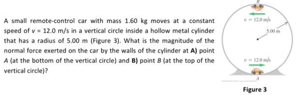 A small remote-control car with mass 1.60 kg moves at a constant speed of v = 12.0 m/s in a vertical circle inside a hollow metal cylinder that has a radius of 5.00 m (Figure 3). What is the magnitude of the normal force exerted on the car by the walls of the cylinder at A ) point A (at the bottom of the vertical circle) and B) point B (at the top of the vertical circle)? Figure 3