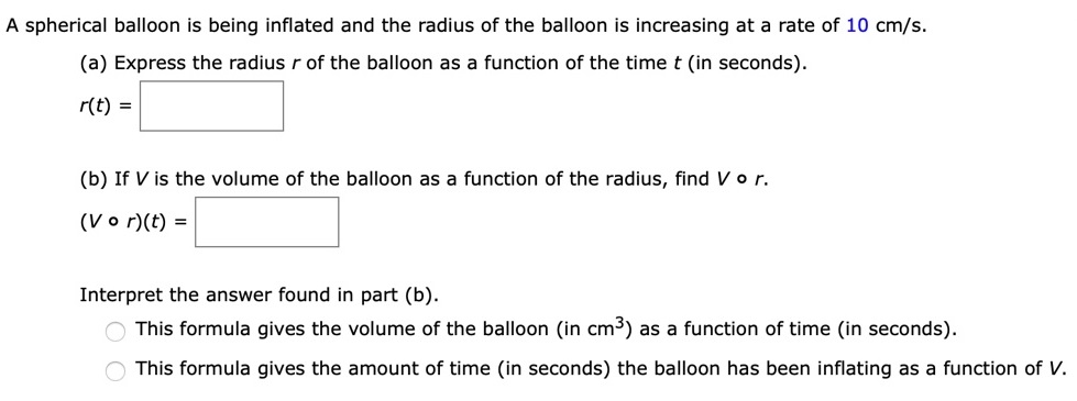 A spherical balloon is being inflated and the radius of the balloon is increasing at a rate of 10 cm/s. (a) Express the radius r of the balloon as a function of the time t (in seconds). r(t) = (b) If V is the volume of the balloon as a function of the radius, find V∘r. (V∘r)(t) = Interpret the answer found in part (b). This formula gives the volume of the balloon (in cm3) as a function of time (in seconds). This formula gives the amount of time (in seconds) the balloon has been inflating as a function of V.