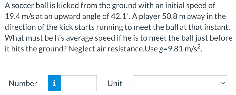 A soccer ball is kicked from the ground with an initial speed of 19.4 m/s at an upward angle of 42.1∘. A player 50.8 m away in the direction of the kick starts running to meet the ball at that instant. What must be his average speed if he is to meet the ball just before it hits the ground? Neglect air resistance. Use g = 9.81 m/s2. Number Unit