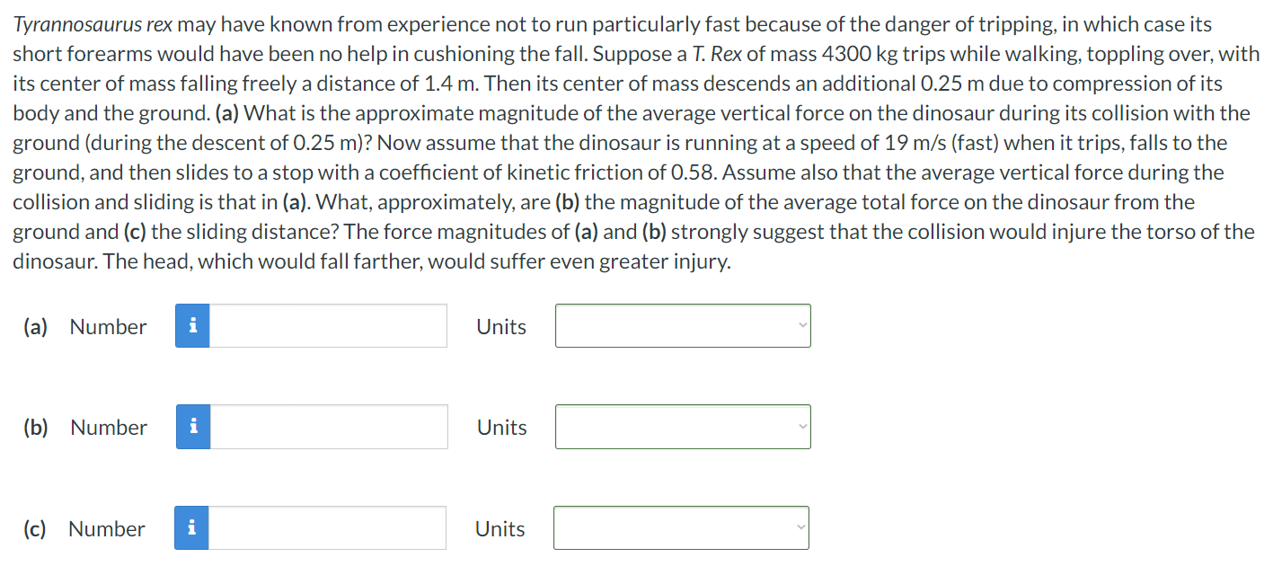 Tyrannosaurus rex may have known from experience not to run particularly fast because of the danger of tripping, in which case its short forearms would have been no help in cushioning the fall. Suppose a T. Rex of mass 4300 kg trips while walking, toppling over, with its center of mass falling freely a distance of 1.4 m. Then its center of mass descends an additional 0.25 m due to compression of its body and the ground. (a) What is the approximate magnitude of the average vertical force on the dinosaur during its collision with the ground (during the descent of 0.25 m)? Now assume that the dinosaur is running at a speed of 19 m/s (fast) when it trips, falls to the ground, and then slides to a stop with a coefficient of kinetic friction of 0.58. Assume also that the average vertical force during the collision and sliding is that in (a). What, approximately, are (b) the magnitude of the average total force on the dinosaur from the ground and (c) the sliding distance? The force magnitudes of (a) and (b) strongly suggest that the collision would injure the torso of the dinosaur. The head, which would fall farther, would suffer even greater injury. (a) Number Units (b) Number Units (c) Number Units