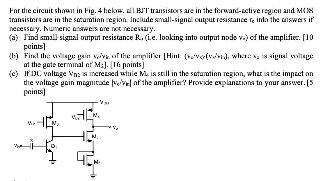 For the circuit shown in Fig. 4 below, all BJT transistors are in the forward-active region and MOS transistors are in the saturation region. Include small-signal output resistance ro into the answers if necessary. Numeric answers are not necessary. (a) Find small-signal output resistance Ro (i. e. looking into output node vo ) of the amplifier. [10 points] (b) Find the voltage gain vo/vin of the amplifier [Hint: (vo/vx)⋅(vx/vin ), where vx is signal voltage at the gate terminal of M2]. [16 points] (c) If DC voltage VB2 is increased while M4 is still in the saturation region, what is the impact on the voltage gain magnitude |vo/vin | of the amplifier? Provide explanations to your answer. [5 points] 