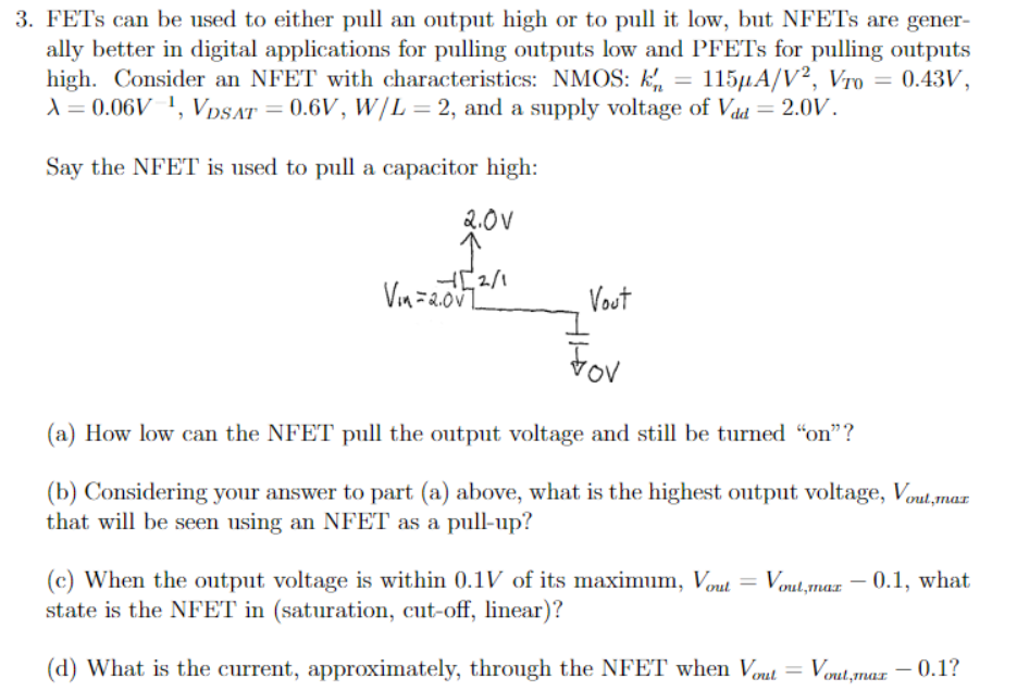 FETs can be used to either pull an output high or to pull it low, but NFETs are generally better in digital applications for pulling outputs low and PFETs for pulling outputs high. Consider an NFET with characteristics: NMOS: kn′ = 115 μA/V2, VT0 = 0.43 V, λ = 0.06 V−1, VDSAT = 0.6 V, W/L = 2, and a supply voltage of Vdd = 2.0 V. Say the NFET is used to pull a capacitor high: (a) How low can the NFET pull the output voltage and still be turned "on"? (b) Considering your answer to part (a) above, what is the highest output voltage, Vout , max that will be seen using an NFET as a pull-up? (c) When the output voltage is within 0.1 V of its maximum, Vout = Vout,max − 0.1, what state is the NFET in (saturation, cut-off, linear)? (d) What is the current, approximately, through the NFET when Vout = Vout,max − 0.1 ? 