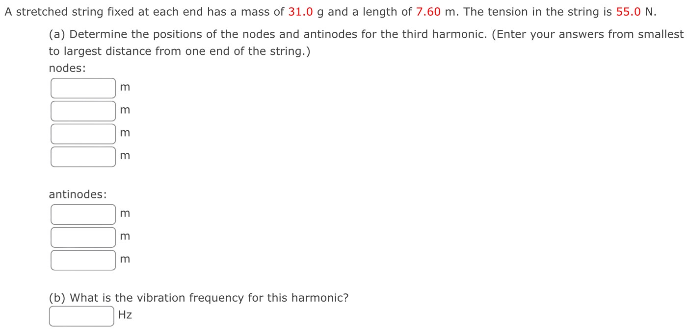 A stretched string fixed at each end has a mass of 31.0 g and a length of 7.60 m. The tension in the string is 55.0 N. (a) Determine the positions of the nodes and antinodes for the third harmonic. (Enter your answers from smallest to largest distance from one end of the string.) nodes: m m m m antinodes: m m m (b) What is the vibration frequency for this harmonic? Hz