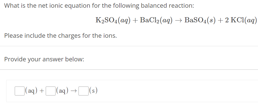 What is the net ionic equation for the following balanced reaction: K2SO4(aq) + BaCl2(aq) → BaSO4(s) + 2KCl(aq) Please include the charges for the ions. Provide your answer below: (aq) + (aq) → (s)