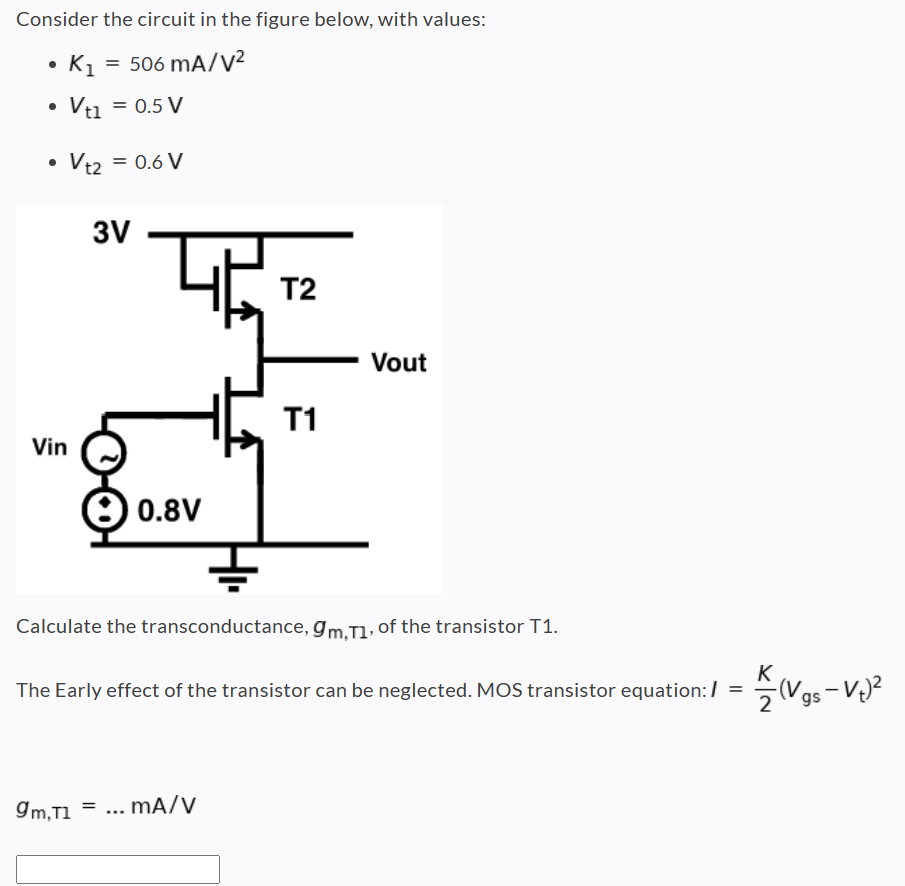 Consider the circuit in the figure below, with values: K1 = 506 mA/V2 Vt1 = 0.5 V Vt2 = 0.6 V Calculate the transconductance, gm,T1, of the transistor T1. The Early effect of the transistor can be neglected. MOS transistor equation: I = K2(Vgs − Vt)2 gm,T1 = …mA/V