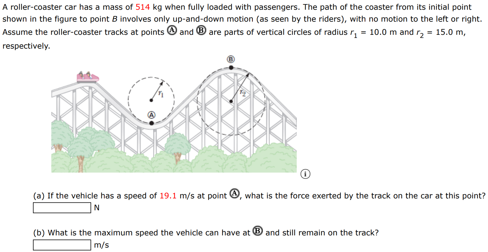 A roller-coaster car has a mass of 514 kg when fully loaded with passengers. The path of the coaster from its initial point shown in the figure to point B involves only up-and-down motion (as seen by the riders), with no motion to the left or right. Assume the roller-coaster tracks at points (A) and (B) are parts of vertical circles of radius r1 = 10.0 m and r2 = 15.0 m, respectively. (a) If the vehicle has a speed of 19.1 m/s at point A, what is the force exerted by the track on the car at this point? N (b) What is the maximum speed the vehicle can have at B and still remain on the track? m/s 