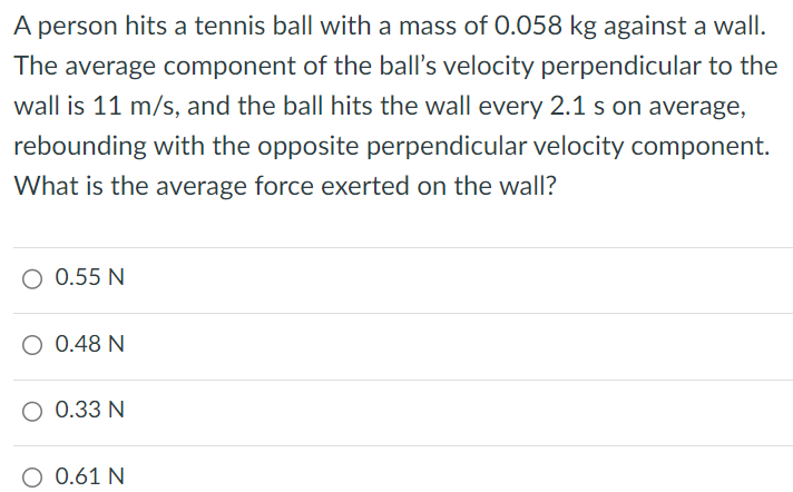 A person hits a tennis ball with a mass of 0.058 kg against a wall. The average component of the ball's velocity perpendicular to the wall is 11 m/s, and the ball hits the wall every 2.1 s on average, rebounding with the opposite perpendicular velocity component. What is the average force exerted on the wall? 0.55 N 0.48 N 0.33 N 0.61 N