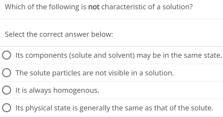 Which of the following is not characteristic of a solution? Select the correct answer below: Its components (solute and solvent) may be in the same state. The solute particles are not visible in a solution. It is always homogenous. Its physical state is generally the same as that of the solute. 