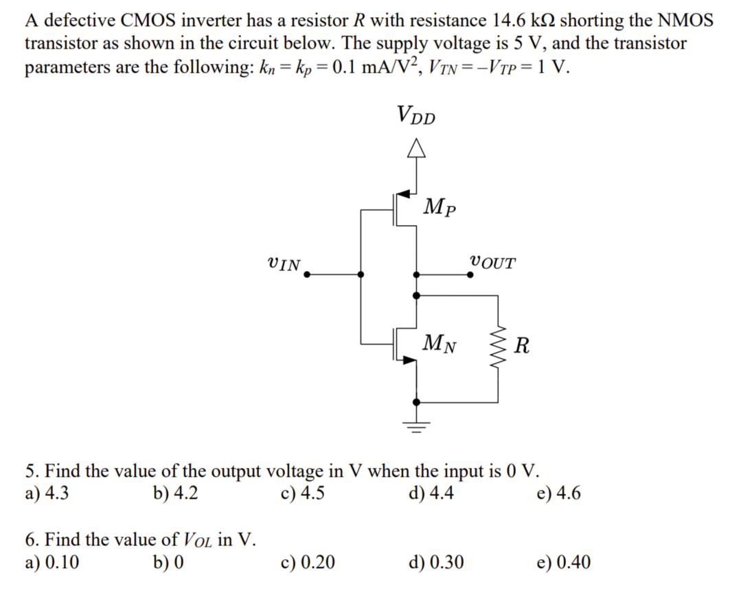 A defective CMOS inverter has a resistor R with resistance 14.6 kΩ shorting the NMOS transistor as shown in the circuit below. The supply voltage is 5 V, and the transistor parameters are the following: kn = kp = 0.1 mA/V2, VTN = −VTP = 1 V. 5. Find the value of the output voltage in V when the input is 0 V. a) 4.3 b) 4.2 c) 4.5 d) 4.4 e) 4.6 6. Find the value of VOL in V . a) 0.10 b) 0 c) 0.20 d) 0.30 e) 0.40