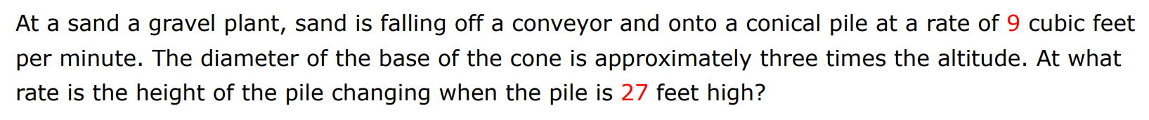 At a sand a gravel plant, sand is falling off a conveyor and onto a conical pile at a rate of 9 cubic feet per minute. The diameter of the base of the cone is approximately three times the altitude. At what rate is the height of the pile changing when the pile is 27 feet high?