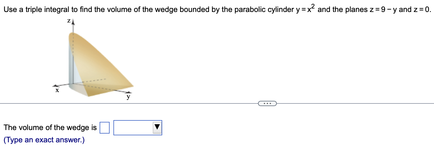 Use a triple integral to find the volume of the wedge bounded by the parabolic cylinder y = x2 and the planes z = 9 − y and z = 0. The volume of the wedge is (Type an exact answer.)